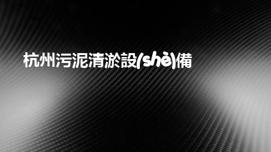 杭州污泥清淤設(shè)備：揭秘城市底層的黑科技！
